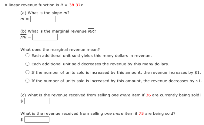 A linear revenue function is R = 38.37x.
(a) What is the slope m?
m =
(b) What is the marginal revenue MR?
MR =
What does the marginal revenue mean?
O Each additional unit sold yields this many dollars in revenue.
Each additional unit sold decreases the revenue by this many dollars.
O If the number of units sold is increased by this amount, the revenue increases by $1.
O If the number of units sold is increased by this amount, the revenue decreases by $1.
(c) What is the revenue received from selling one more item if 36 are currently being sold?
What is the revenue received from selling one more item if 75 are being sold?