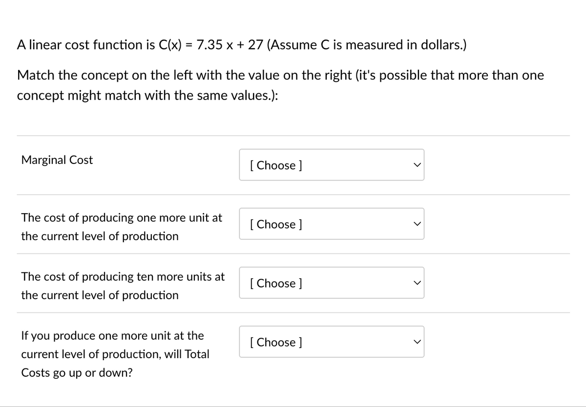 A linear cost function is C(x) = 7.35 x + 27 (Assume C is measured in dollars.)
Match the concept on the left with the value on the right (it's possible that more than one
concept might match with the same values.):
Marginal Cost
The cost of producing one more unit at
the current level of production
The cost of producing ten more units at
the current level of production
If you produce one more unit at the
current level of production, will Total
Costs go up or down?
[Choose ]
[Choose ]
[Choose ]
[Choose ]
>
<
>