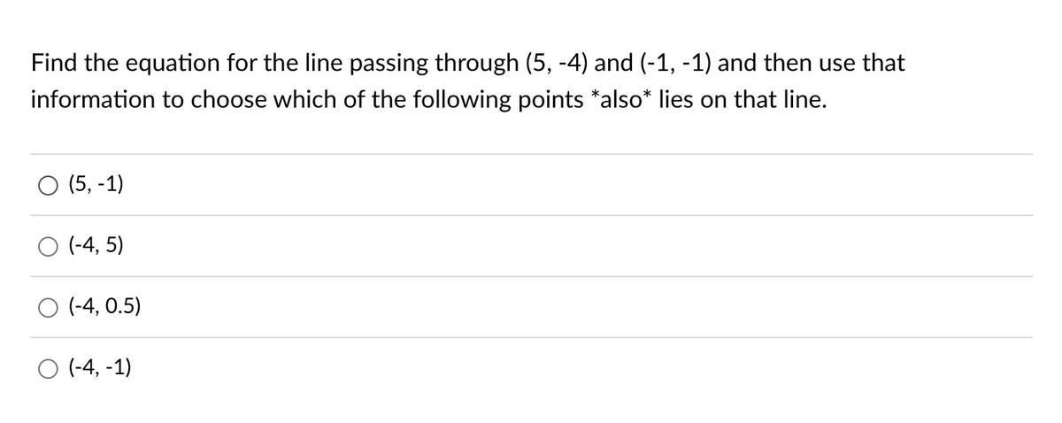 Find the equation for the line passing through (5, -4) and (-1, -1) and then use that
information to choose which of the following points *also* lies on that line.
O (5, -1)
O (-4,5)
O (-4, 0.5)
O (-4,-1)