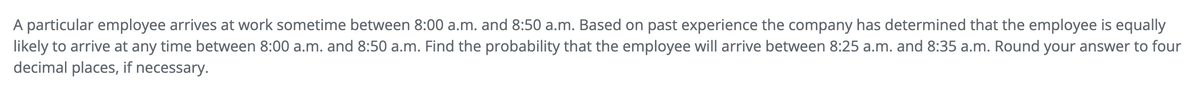 A particular employee arrives at work sometime between 8:00 a.m. and 8:50 a.m. Based on past experience the company has determined that the employee is equally
likely to arrive at any time between 8:00 a.m. and 8:50 a.m. Find the probability that the employee will arrive between 8:25 a.m. and 8:35 a.m. Round your answer to four
decimal places, if necessary.