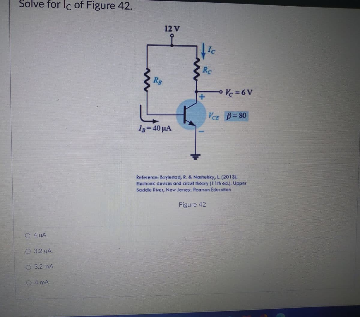 Solve for Ic of Figure 42.
12 V
Ic
Rc
Rs
Vc =6 V
VCE B= 80
Iz= 40 µA
Reference. Boylestad, R. & Nashehky, L (2013)
Electronic devices and crcuit theory |1 1th od.. Upper
Soddle River, New Jersey: Peason Educotion
Figure 42
O 4 uA
3.2 uA
03.2 mA
04 mA
