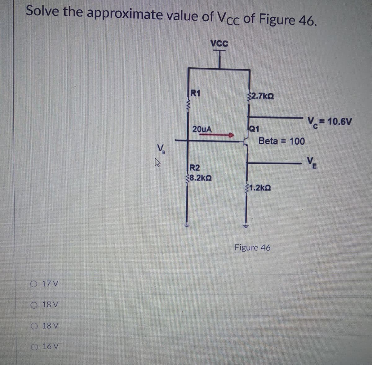 Solve the approximate value of Vcc of Figure 46.
VCC
R1
$2.7kQ
V= 10.6V
20UA
Q1
Beta = 100
B.
VE
R2
28.2kQ
1.2kQ
Figure 46
17 V
O 18 V
18 V
O 16 V
