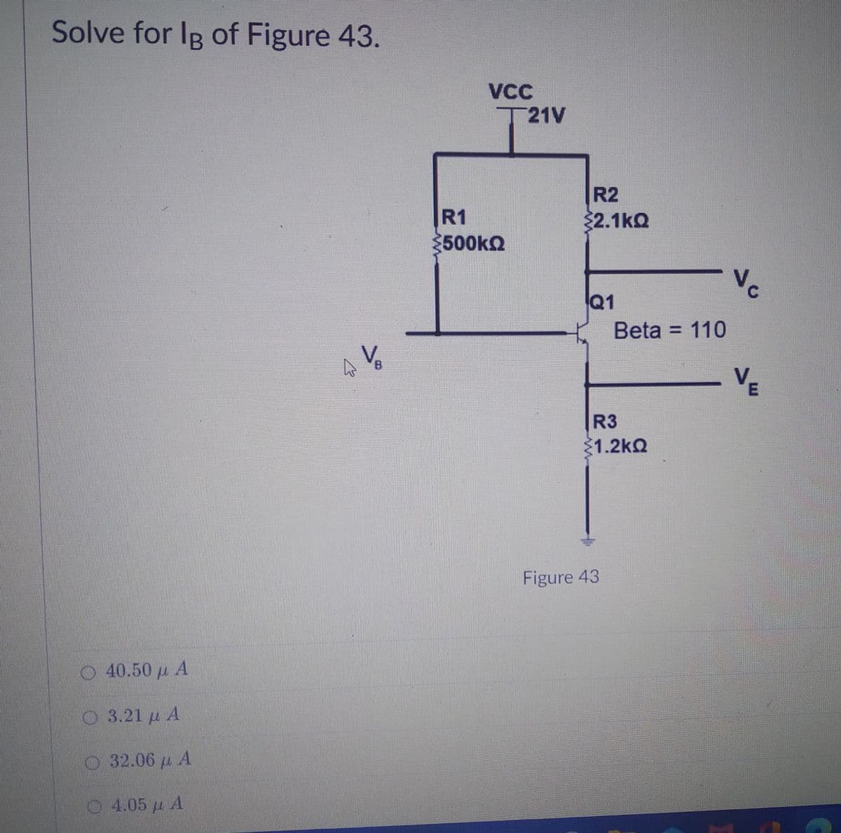 Solve for IR of Figure 43.
VCC
T21V
R2
R1
500kQ
32.1kQ
C.
Q1
Beta = 110
V-
R3
1.2kQ
Figure 43
O 40.50 u A
3.21 μΑ
32.06 u A
4.05 u A
