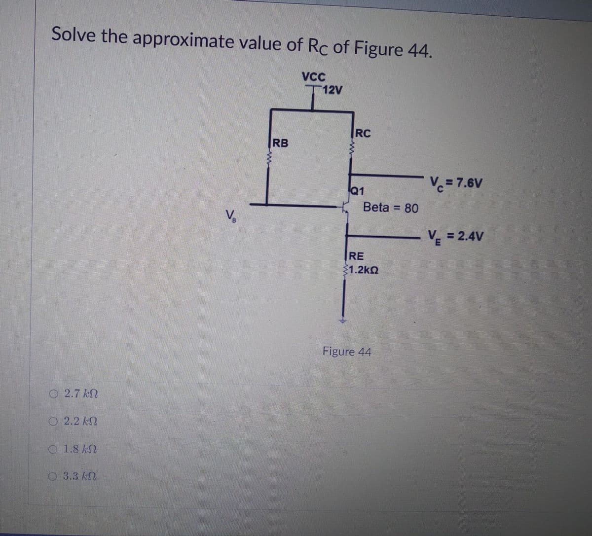 Solve the approximate value of Rc of Figure 44.
VCC
T12V
RC
RB
Q1
Vc= 7.6V
Beta = 80
Vo
B.
V = 2.4V
RE
1.2kQ
Figure 44
O 2.7 kN
2.2 kN
1.8 kN
O.3.3 kQ
