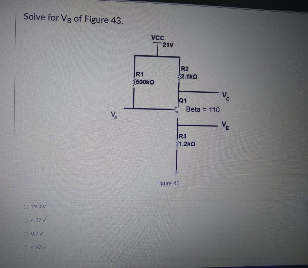 Solve for VB of Figure 43.
21V
R2
32.1kQ
R1
500kQ
Q1
C.
Beta = 110
Ve
VE
R3
1.2kQ
Figure 43
19.4 V
4.27 V
O 0.7V
4.97 V
