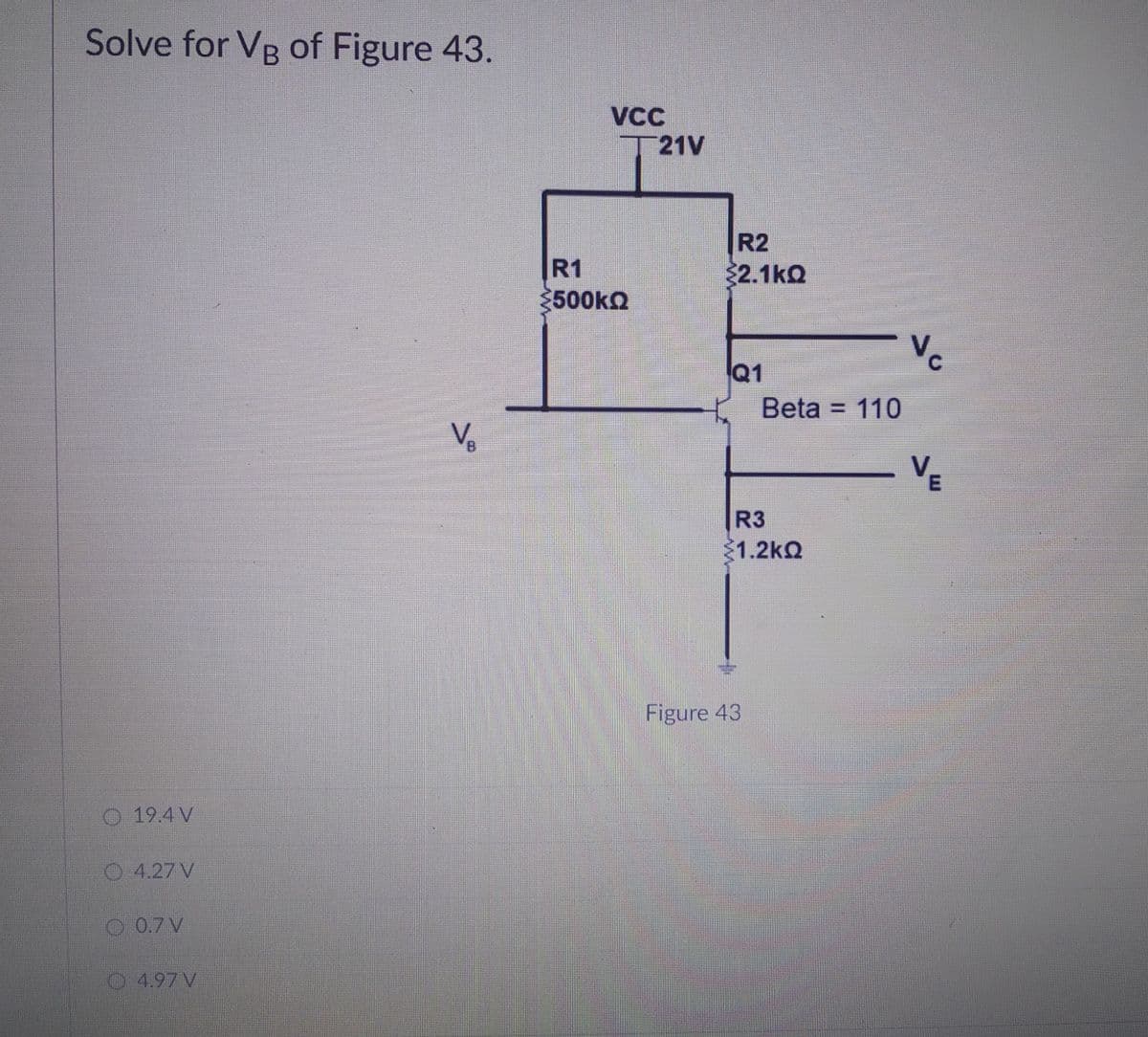 Solve for VB of Figure 43.
VCC
21V
R1
3500KQ
R2
32.1kQ
Vc
Q1
Beta = 110
Ve
B.
VE
R3
1.2kQ
Figure 43
19.4 V
O 4.27 V
O 0.7 V
O4.97 V
