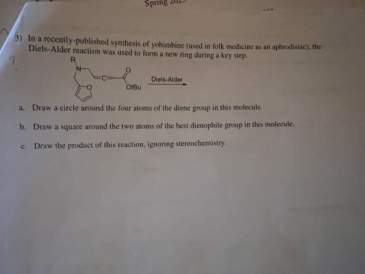 3) In a recently-published synthesis of yohimbine (used in folk medicine as an aphrodisiac), the
Diels-Alder reaction was used to form a new ring during a key step.
7
R
N-
-CVI
O
Spring
OtBu
Diels-Alder
a. Draw a circle around the four atoms of the diene group in this molecule.
b. Draw a square around the two atoms of the best dienophile group in this molecule.
c. Draw the product of this reaction, ignoring stereochemistry.