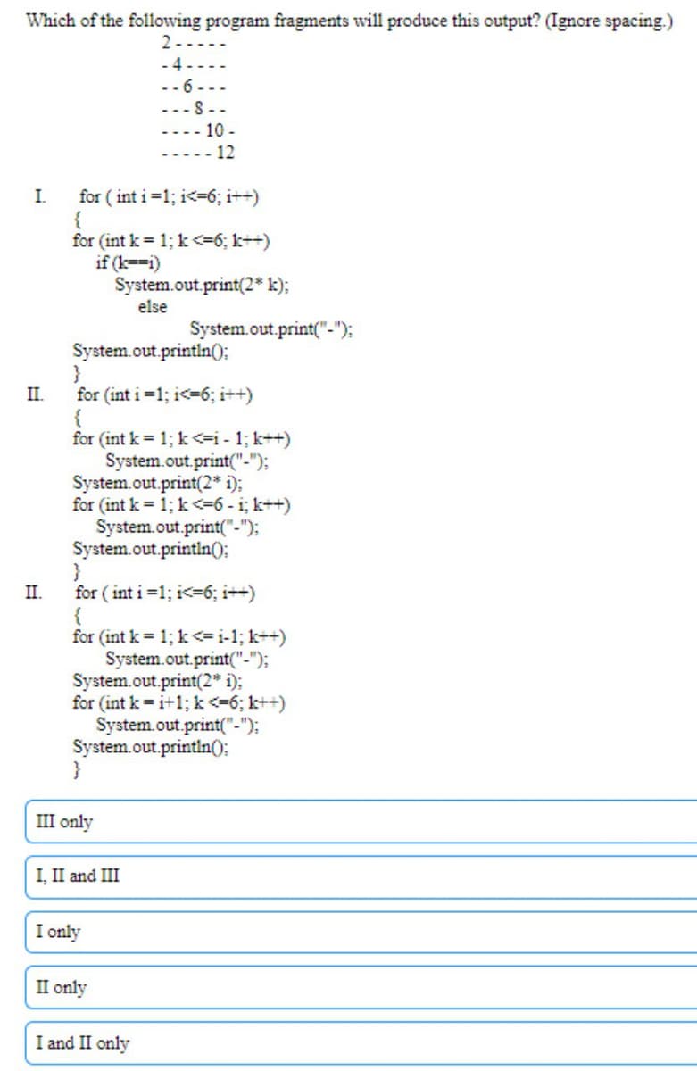 Which of the following program fragments will produce this output? (Ignore spacing.)
2-.
- 4 - - ..
-- 6-..
--- 8 --
10 -
-.... 12
I.
for ( int i=1; i<=6; i++)
for (int k = 1; k <=6; k++)
if (k==i)
System.out.print(2* k);
else
System.out.print("-"):
System.out.println();
}
II.
for (int i =1; i<=6; i++)
for (int k = 1; k <=i - 1; k++)
System.out.print("-");
System.out.print(2* i);
for (int k = 1; k <=6- i; k++)
System.out.print("-");
System.out.println();
}
II.
for ( int i =1; i<36; i++)
for (int k = 1; k <=i-1; k++)
System.out.print("-");
System.out.print(2* i);
for (int k = i+1; k<=6; k++)
System.out.print("-");
System.out.println();
}
III only
I, II and III
I only
II only
I and II only
