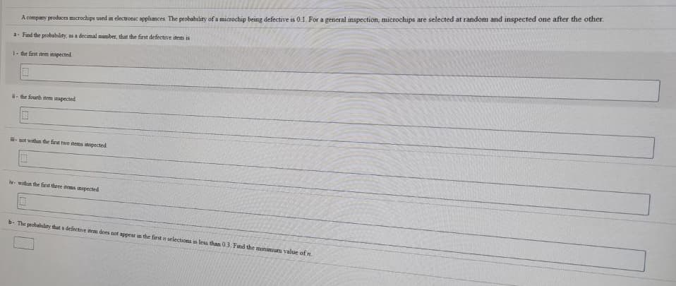 A company produces microchips used in electronic appliances The probabiliry of a microchip being defective is 0.1. For a general inspection, microchips are selected at random and inspected one after the other.
a- Find the probabılity, as a decimal number, that the first defective item is
1- the first item inspected.
- te fourth tem mspected
- sot whan the first twe dems inpected
y withun the first three toms inspected
b- The probabiliry dat a defective iten does not appear in the farst n selections is less than03, Find the manimum value of n

