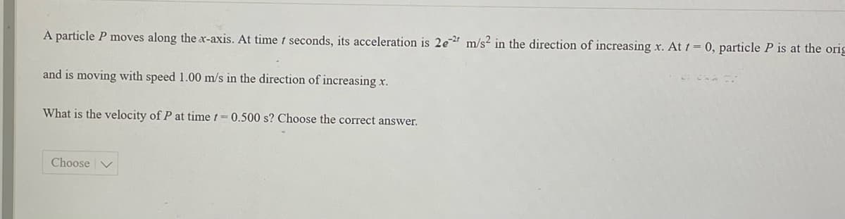 A particle P moves along the x-axis. At time t seconds, its acceleration is 2e m/s2 in the direction of increasing x. At t = 0, particle P is at the orig
and is moving with speed 1.00 m/s in the direction of increasing x.
What is the velocity of P at time 1 = 0.500 s? Choose the correct answer.
Choose
