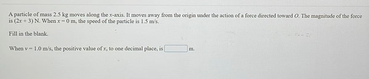 A particle of mass 2.5 kg moves along the x-axis. It moves away from the origin under the action of a force directed toward O. The magnitude of the force
is (2r + 3) N. When x =0 m, the speed of the particle is 1.5 m/s.
Fill in the blank.
When v = 1.0 m/s, the positive value of x, to one decimal place, is
m.
