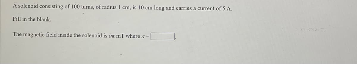 A solenoid consisting of 100 turns, of radius 1 cm, is 10 cm long and carries a current of 5 A.
Fill in the blank.
The magnetic field inside the solenoid is an mT where a
