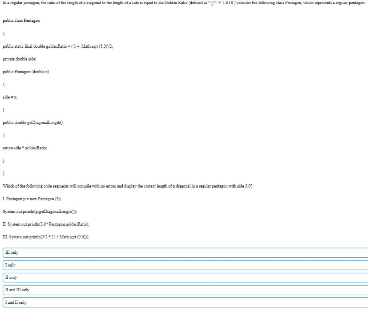 In a regular pentagon, the ratio of the length of a diagonal to the length of a side is equal to the Golden Ratio (defined as N 1.618 ) consider the following class Pentagon, which represents a regular pentagon.
public class Pentagon
public static final double goldenRatio =(1+ Math.sqrt (5.0))2;
private double side:
public Pentagon (double x)
{
side =x;
}
public double getDiagonalLength)
return side * goldenRatio;
}
Which of the following code segments will compile with no errors and display the correct length of a diagonal in a regular pentagon with side 3.0?
I Pentagon p = new Pentagon (3);
System.out.printin(p.getDiagonalLength0);
II. System.out.printin(3.0* Pentagon.goldenRatio);
III. System.out.println(3/2 * (1+Math sqrt (5.0);
III only
I only
II only
II and III only
I and II only
