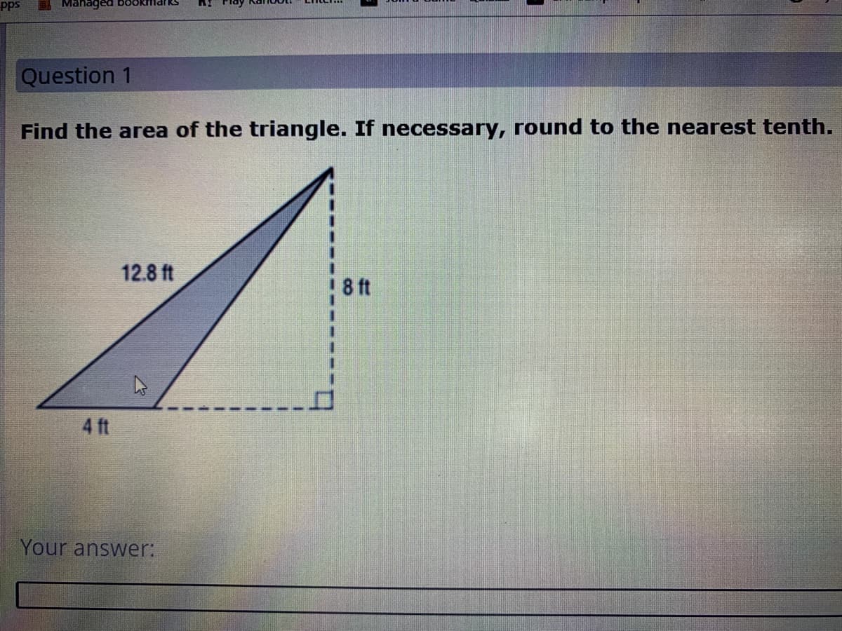 pps
Managed bOoktlldrRS
Question 1
Find the area of the triangle. If necessary, round to the nearest tenth.
12.8 ft
8 ft
4 ft
Your answer:

