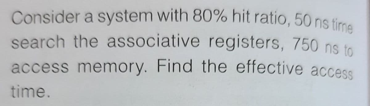 Consider a system with 80% hit ratio, 50 ns time
search the associative registers, 750 ns to
access memory. Find the effective access
time.
