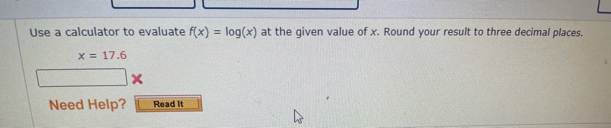 Use a calculator to evaluate f(x) = log(x) at the given value of x. Round your result to three decimal places.
x = 17.6
Need Help?
Read It
