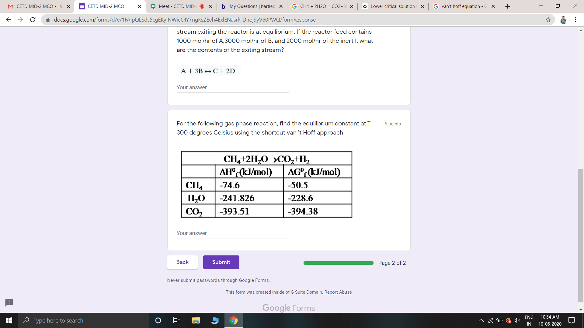 stream exiting the reactor is at equilibrium. If the reactor feed contains
1000 mol/hr of A,3000 mol/hr of B, and 2000 mol/hr of the inert I, what
are the contents of the exiting stream?
А+ ЗВС + 2D
Your answer
For the following gas phase reaction, find the equilibrium constant at T =
6 points
300 degrees Celsius using the shortcut van 't Hoff approach.
CH4+2H,0»C0,+H,
AH°;(kJ/mol)
AG°;(kJ/mol)
f
CH4
H,0
-74.6
-50.5
-241.826
-228.6
