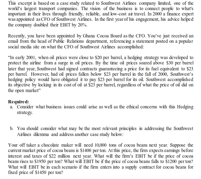 This excerpt is based on a case study reated to Southwest Airlines company limited, one of the
world's largest transport companies. The vision of the business is to connect people to what's
important in their lives through friendly, reliabke, and low-cost air travel. In 2000' a finance expert
was appointed as CFO of Southwest Airlines. In the first yearof his engagement, his advice helped
the company doubled their EBIT by 20%.
Recently, you have been appointed by Ghana Cocoa Board as the CFO. You've just received an
email from the head of Public Relations department, referencing a statement posted on a popular
social media site on what the CFO of Southwest Airlines accomplished:
"In carly 2001, when oil prices were close to $20 per barrel, a hedging strategy was developed to
protect the airline from a surge in oil prices. By the time oil prices soared above $30 per barrel
later that year, Southwest had signed contracts guaranteeing a price for its fuel equivalent to $23
per barrel. However, had oil prices falen below $23 per barrel in the fall of 2000, Southwest's
hedging policy woukd have obligated it to pay $23 per 'barrel for its oil. Southwest accomplished
its objective by locking in its cost of oil at $23 per barrel, regardess of what the price of oil did on
the open market"
Required:
a. Consider what business issues could arise as well as the ethical concerns with this Hedging
strategy.
b. You shoukd consider what may be the most reevant principles in addressing the Southwest
Airlines dilemma and address another case study below:
Your off taker a chocolate maker will need 10,000 tons of cocoa beans next year. Suppose the
current market price of cocoa beans is $1400 per ton. At this price, the firm expects earnings before
interest and taxes of $22 million next year. What will the firm's EBIT be if the price of cocoa
beans rises to $1950 per ton? What will EBIT be if the price of cocoa beans falls to $1200 per ton?
What will EBIT be in each scenario if the firm enters into a supply contract for cocoa beans for
fixed price of S1450 per ton?
