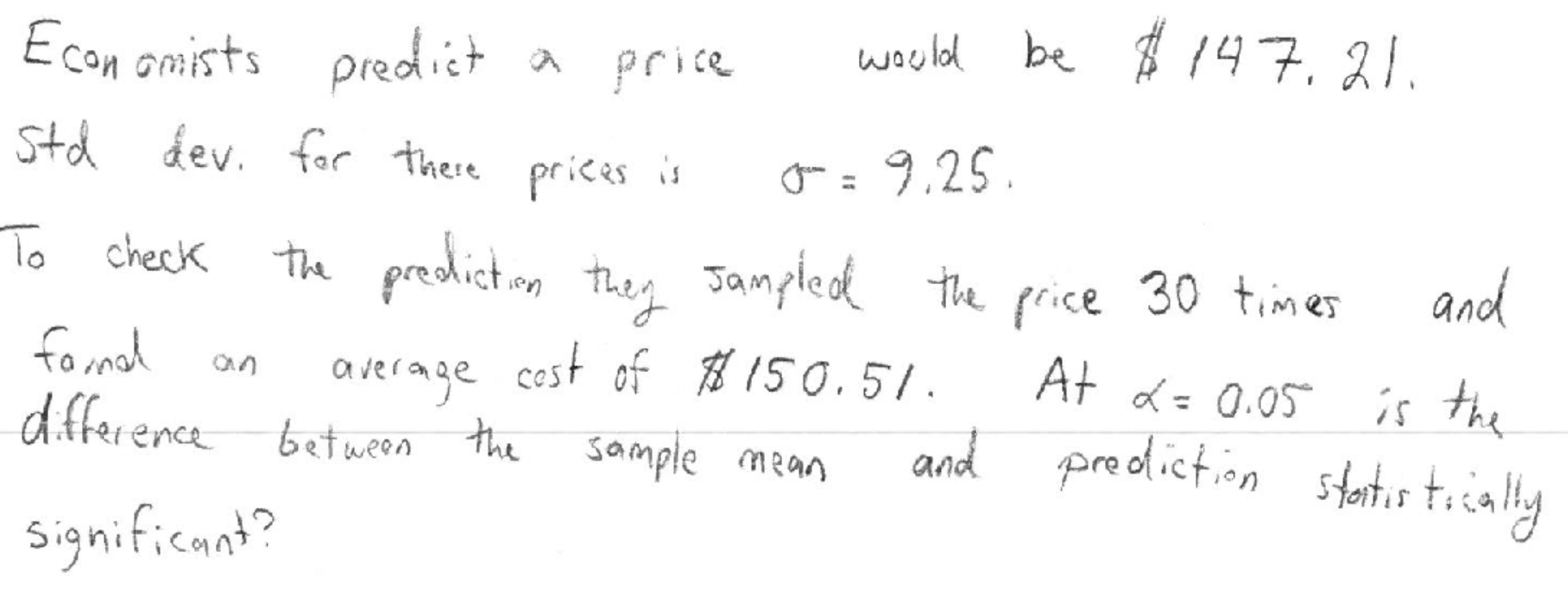 waold be 147, 21
Econ omists predict
price
Std dev. far there
prices
9,25
th presictn te Tanple t frice 30 times
lo check
andd
The frice 30 tmes
fo mal
dfference betweenthe sample mean
AF = 0.05's the
and preolicton stts tia
average cest of 150.51.
shots taia y
Significant?
