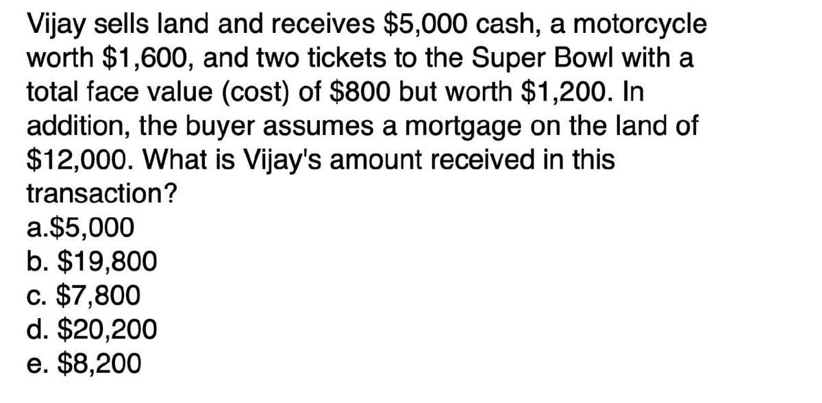 Vijay sells land and receives $5,000 cash, a motorcycle
worth $1,600, and two tickets to the Super Bowl with a
total face value (cost) of $800 but worth $1,200. In
addition, the buyer assumes a mortgage on the land of
$12,000. What is Vijay's amount received in this
transaction?
a.$5,000
b. $19,800
c. $7,800
d. $20,200
e. $8,200