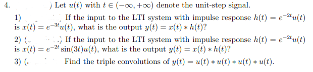 4.
Let u(t) with tE (-, +0) denote the unit-step signal.
If the input to the LTI system with impulse response h(t) = e-#u(t)
-2t
1)
is r(t) = e-3u(t), what is the output y(t) = x(t) * h(t)?
2) (-
is r(t) = e-" sin(3t)u(t), what is the output y(t) = x(t) * h(t)?
-) If the input to the LTI system with impulse response h(t) = e-"u(t)
-2t
3) (.
Find the triple convolutions of y(t) = u(t) * u(t) * u(t) * u(t).
