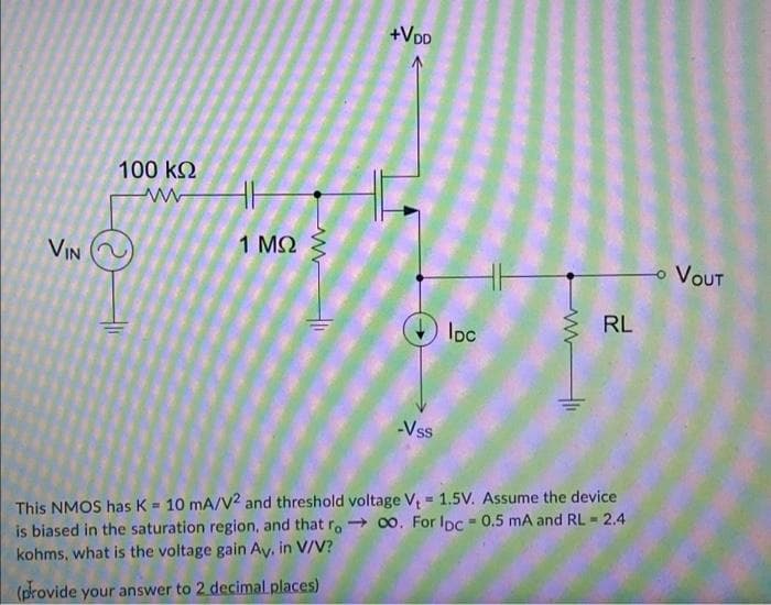 +VDD
100 kQ
1 MQ
VIN
VOUT
RL
Ioc
Vss
This NMOS has K= 10 mA/V2 and threshold voltage V, = 1.5V. Assume the device
is biased in the saturation region, and that r. - 00. For Ipc - 0.5 mA and RL 2.4
kohms, what is the voltage gain Ay, in V/V?
%3!
(provide your answer to 2 decimal places)
