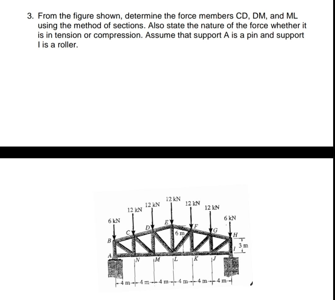 3. From the figure shown, determine the force members CD, DM, and ML
using the method of sections. Also state the nature of the force whether it
is in tension or compression. Assume that support A is a pin and support
I is a roller.
12 kN
12 kN
12 kN
12 kN
12 kN
6 kN
6 kN
6 m
B
3 m
¡M
K
-4 m-4 m--4 m--4 m--4 m-4 m-
