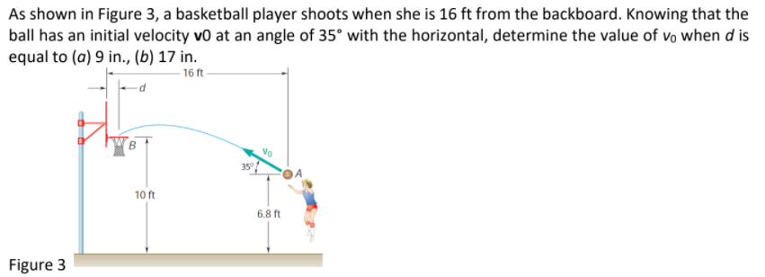 As shown in Figure 3, a basketball player shoots when she is 16 ft from the backboard. Knowing that the
ball has an initial velocity vo at an angle of 35° with the horizontal, determine the value of vo when d is
equal to (a) 9 in., (b) 17 in.
16 ft-
35°
10 ft
6.8 ft
Figure 3
