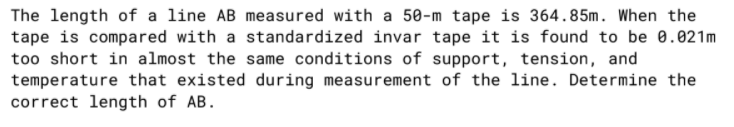 The length of a line AB measured with a 50-m tape is 364.85m. When the
tape is compared with a standardized invar tape it is found to be 0.021m
too short in almost the same conditions of support, tension, and
temperature that existed during measurement of the line. Determine the
correct length of AB.
