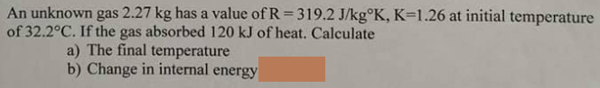 An unknown gas 2.27 kg has a value of R = 319.2 J/kg°K, K=1.26 at initial temperature
of 32.2°C. If the gas absorbed 120 kJ of heat. Calculate
a) The final temperature
b) Change in internal energy
