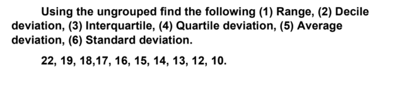 Using the ungrouped find the following (1) Range, (2) Decile
deviation, (3) Interquartile, (4) Quartile deviation, (5) Average
deviation, (6) Standard deviation.
22, 19, 18,17, 16, 15, 14, 13, 12, 10.
