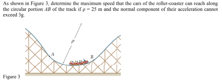 As shown in Figure 3, determine the maximum speed that the cars of the roller-coaster can reach along
the circular portion AB of the track if p = 25 m and the normal component of their acceleration cannot
exceed 3g.
B
Figure 3
