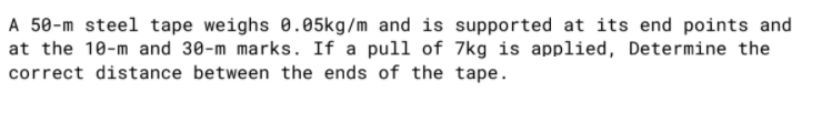 A 50-m steel tape weighs 0.05kg/m and is supported at its end points and
at the 10-m and 30-m marks. If a pull of 7kg is applied, Determine the
correct distance between the ends of the tape.
