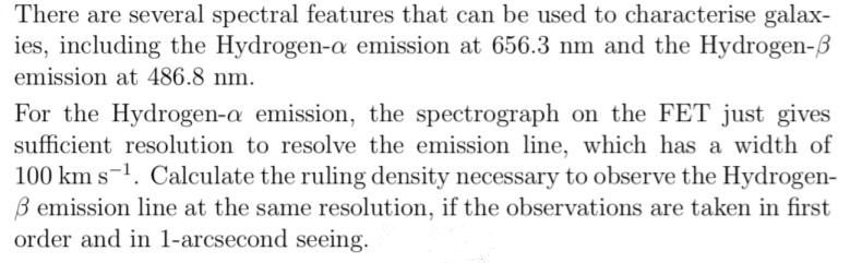 There are several spectral features that can be used to characterise galax-
ies, including the Hydrogen-a emission at 656.3 nm and the Hydrogen-
emission at 486.8 nm.
For the Hydrogen-a emission, the spectrograph on the FET just gives
sufficient resolution to resolve the emission line, which has a width of
100 km s¹. Calculate the ruling density necessary to observe the Hydrogen-
ß emission line at the same resolution, if the observations are taken in first
order and in 1-arcsecond seeing.