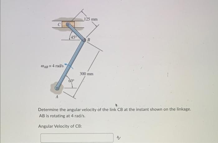 AB= 4 rad/s
45
125 mm
B
300 mm
Determine the angular velocity of the link CB at the instant shown on the linkage.
AB is rotating at 4 rad/s.
Angular Velocity of CB:
से
९