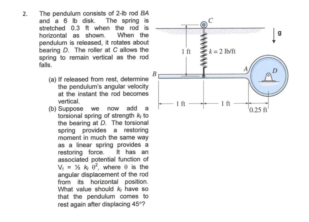 2.
The pendulum consists of 2-lb rod BA
and a 6 lb disk. The spring is
stretched 0.3 ft when the rod is
horizontal as shown. When the
pendulum is released, it rotates about
bearing D. The roller at C allows the
spring to remain vertical as the rod
falls.
(a) If released from rest, determine
the pendulum's angular velocity
at the instant the rod becomes
vertical.
(b) Suppose we now add a
torsional spring of strength kt to
the bearing at D. The torsional
spring provides a restoring
moment in much the same way
as a linear spring provides a
restoring force. It has an
associated potential function of
Vt = 1/2 kt 02, where 0 is the
angular displacement of the rod
from its horizontal position.
What value should kt have so
that the pendulum comes to
rest again after displacing 45°?
B
1 ft
1 ft
k = 2 lb/ft
1 ft
A
0.25 ft
g