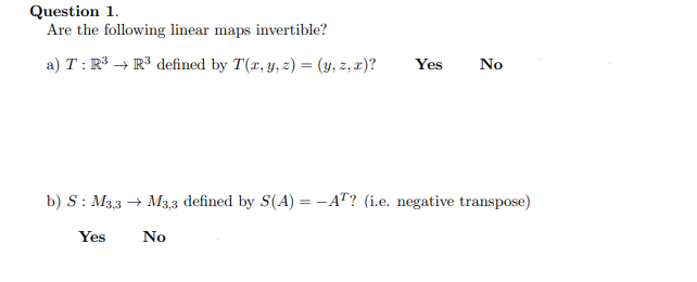 Question 1.
Are the following linear maps invertible?
a) T: R³ → R³ defined by T(x, y, z) = (y, z, x)?
Yes
No
b) S: M33 → M3,3 defined by S(A) = -AT? (i.e. negative transpose)
%3D
Yes
No
