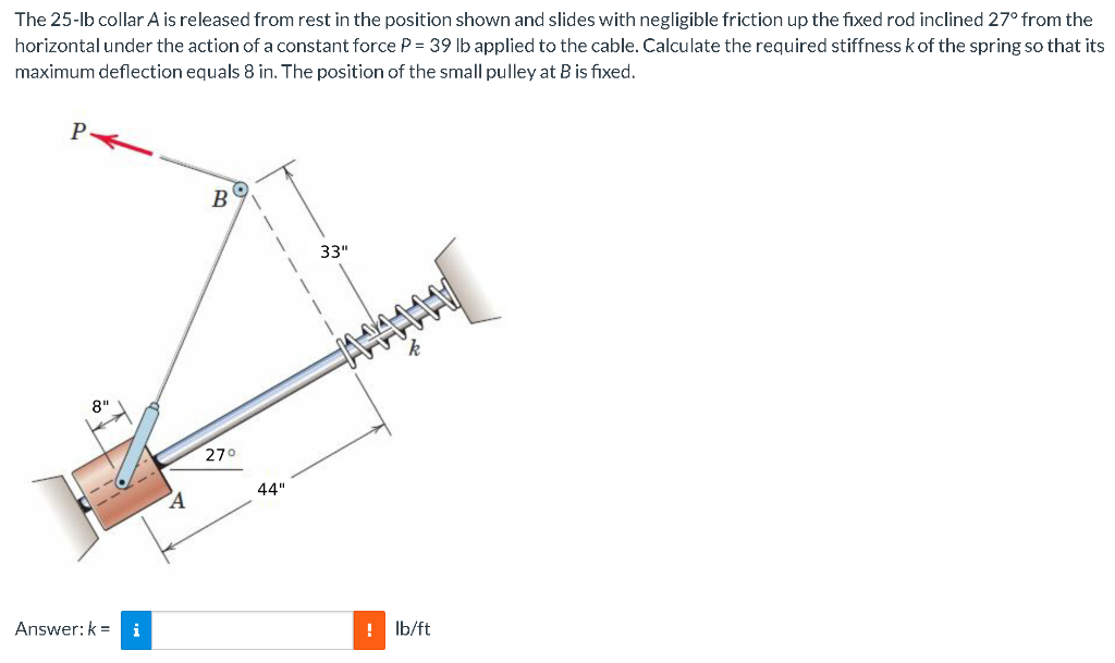 The 25-lb collar A is released from rest in the position shown and slides with negligible friction up the fixed rod inclined 27° from the
horizontal under the action of a constant force P = 39 lb applied to the cable. Calculate the required stiffnesskof the spring so that its
maximum deflection equals 8 in. The position of the small pulley at B is fixed.
B
33"
8"
270
44"
Answer: k = i
!
Ib/ft
