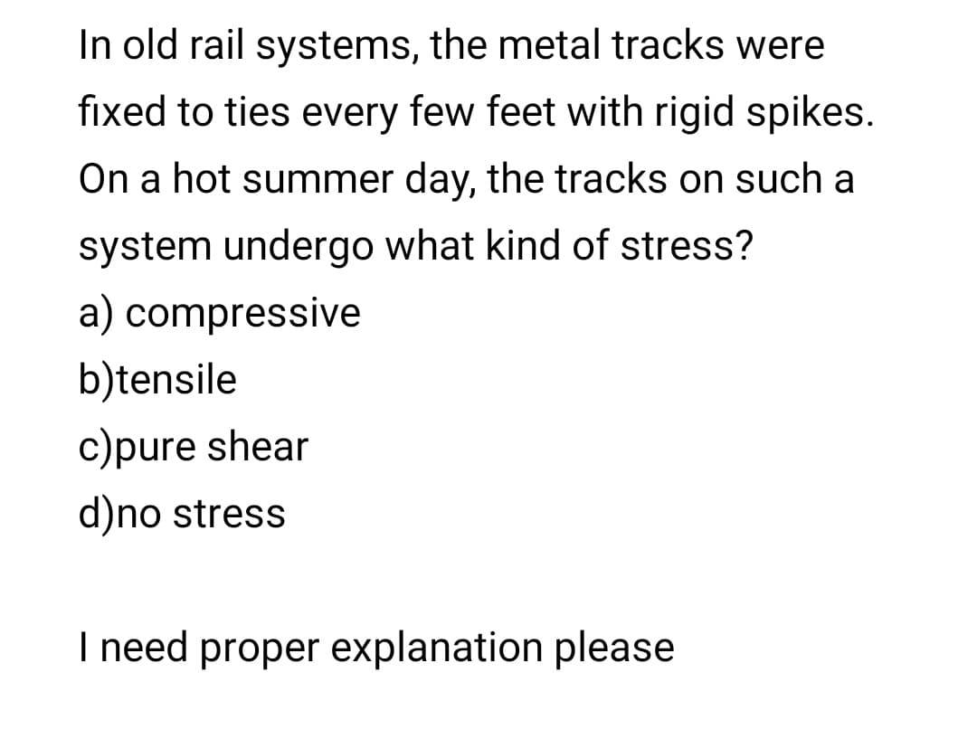 In old rail systems, the metal tracks were
fixed to ties every few feet with rigid spikes.
On a hot summer day, the tracks on such a
system undergo what kind of stress?
a) compressive
b)tensile
c)pure shear
d)no stress
I need proper explanation please
