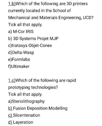 1.b)Which of the following are 3D printers
currently located in the School of
Mechanical and Materials Engineering, UCD?
Tick all that apply.
a) M-Cor IRIS
b) 3D Systems Projet MJP
c)tratasys Objet-Conex
d)Delta-Wasp
e)Formlabs
fNUltimaker
1.c)Which of the following are rapid
prototyping technologies?
Tick all that apply.
a)Steriolithography
b) Fusion Deposition Modelling
c) Slicentenation
d) Layeration
