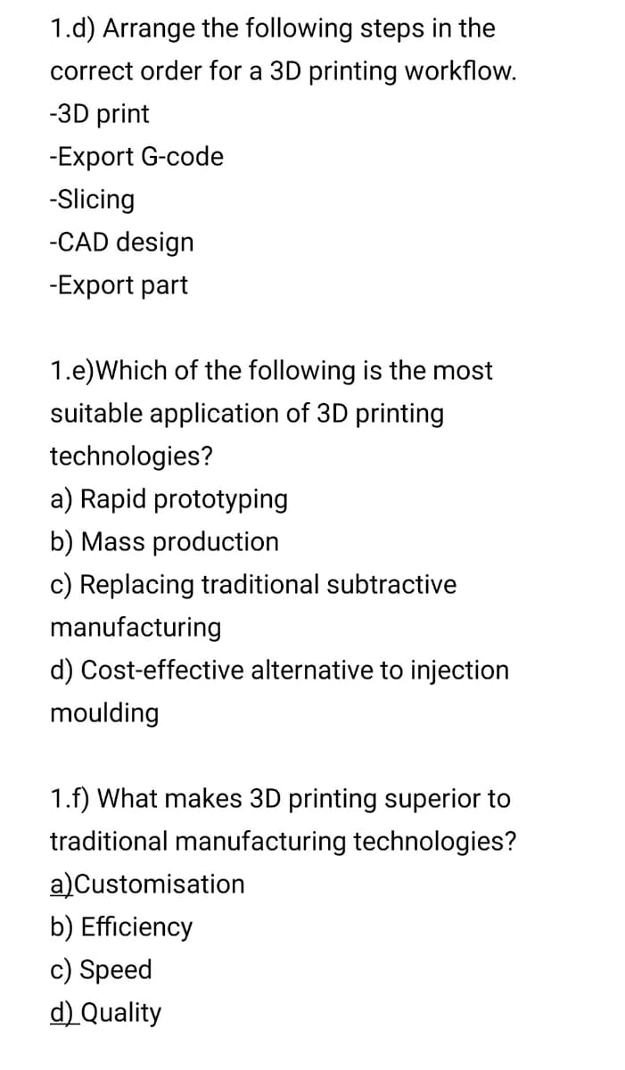 1.d) Arrange the following steps in the
correct order for a 3D printing workflow.
-3D print
-Export G-code
-Slicing
-CAD design
-Export part
1.e)Which of the following is the most
suitable application of 3D printing
technologies?
a) Rapid prototyping
b) Mass production
c) Replacing traditional subtractive
manufacturing
d) Cost-effective alternative to injection
moulding
1.f) What makes 3D printing superior to
traditional manufacturing technologies?
a)Customisation
b) Efficiency
c) Speed
d) Quality
