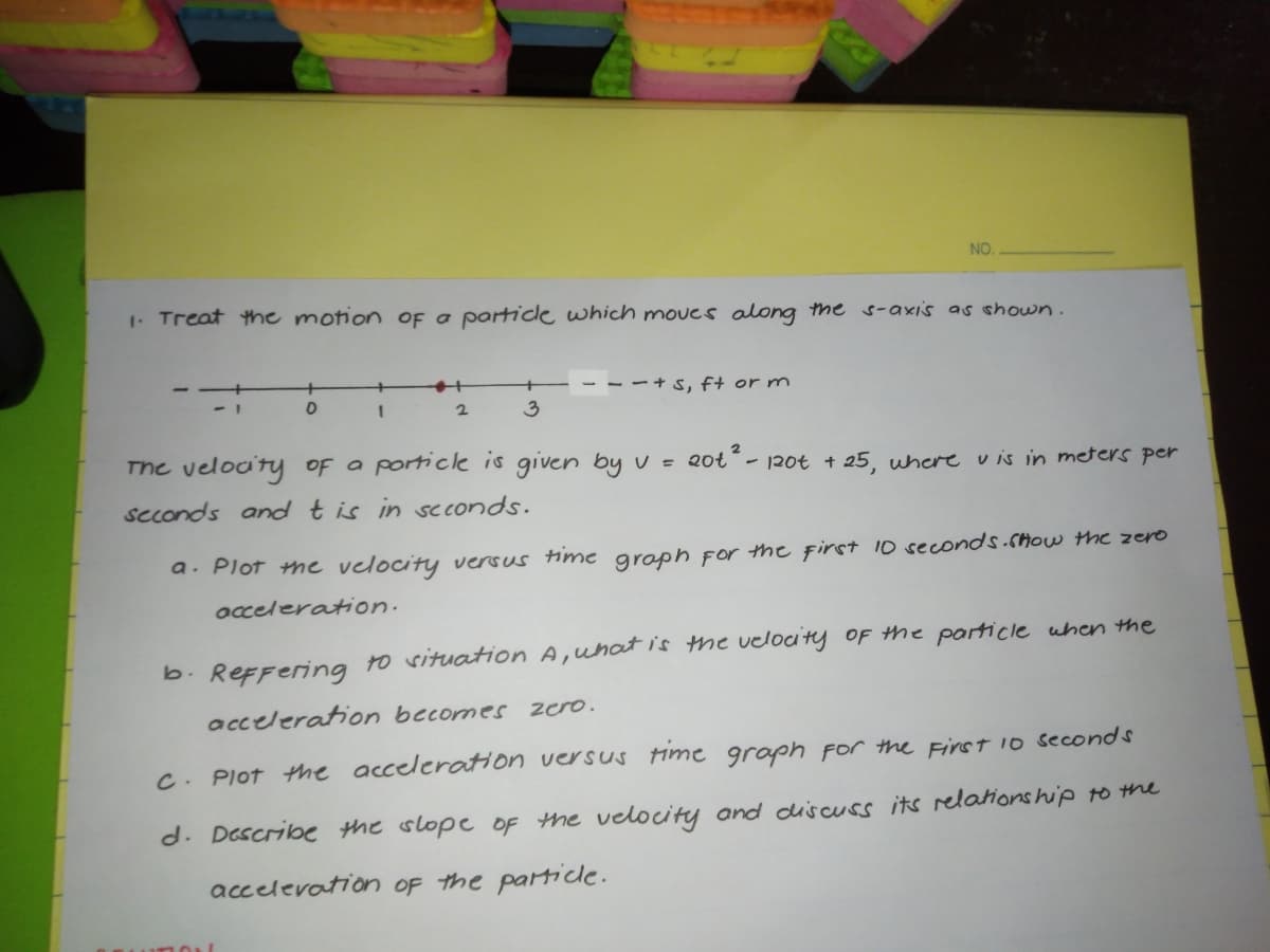 NO.
1. Treat the motion OF a particle which moves along the s-axis as shown.
--+ s, f+ or m
2
3
The veloa'ty of a porticle is given by v =
2ot² -
- 120t + 25, where v is in meters per
seconds andtis in scconds.
a. Plot me velocity versus time groph For the first 10 seconds.cHOw the zero
occeleration.
b. ReFFering to vituation A,uhat is the velocity OF the particle uhen the
acceleration becomes zero.
C. Plot the acceleration versus Hime graph for the First io seconds
d. Describe the slope OF the velocity and duiscuss its relationship to the
accelevation OF the particle.
