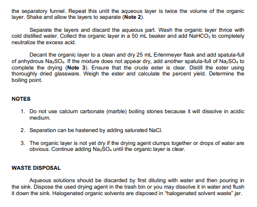 the separatory funnel. Repeat this until the aqueous layer is twice the volume of the organic
layer. Shake and allow the layers to separate (Note 2).
Separate the layers and discard the aqueous part. Wash the organic layer thrice with
cold distilled water. Collect the organic layer in a 50 mL beaker and add NAHCO, to completely
neutralize the excess acid.
Decant the organic layer to a clean and dry 25 mL Erlenmeyer flask and add spatula-full
of anhydrous NazsO. If the mixture does not appear dry, add another spatula-full of NazSO, to
complete the drying (Note 3). Ensure that the crude ester is clear. Distill the ester using
thoroughly dried glassware. Weigh the ester and calculate the percent yield. Determine the
boiling point.
NOTES
1. Do not use calcium carbonate (marble) boiling stones because it will dissolve in acidic
medium.
2. Separation can be hastened by adding saturated NaCl.
3. The organic layer is not yet dry if the drying agent clumps together or drops of water are
obvious. Continue adding NazšO, until the organic layer is clear.
WASTE DISPOSAL
Aqueous solutions should be discarded by first diluting with water and then pouring in
the sink. Dispose the used drying agent in the trash bin or you may dissolve it in water and flush
it down the sink. Halogenated organic solvents are disposed in "halogenated solvent waste" jar.
