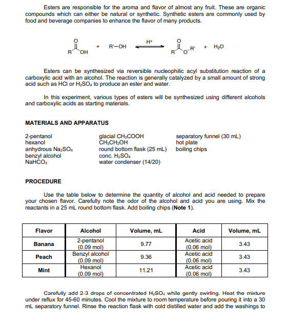 Esters are responsible for the aroma and flavor of almost any fruit. These are organic
compounds which can either be natural or synthetic. Synthetic esters are commonly used by
food and beverage companies to enhance the flavor of many products.
H*
+
R'-OH
+
R'
R
HO
Esters can be synthesized via reversible nucleophilic acyl substitution reaction of a
carboxylic acid with an alcohol. The reaction is generally catalyzed by a small amount of strong
acid such as HCI or H;SO, to produce an ester and water.
In this experiment, various types of esters will be synthesized using different alcohols
and carboxylic acids as starting materials.
MATERIALS AND APPARATUS
2-pentanol
hexanol
glacial CH,COOH
CH:CH-OH
round bottom flask (25 mL) boiling chips
conc. H2SO.
water condenser (14/20)
separatory funnel (30 mL)
hot plate
anhydrous Na;SO,
benzyl alcohol
NaHČO:
PROCEDURE
Use the table below to determine the quantity of alcohol and acid needed to prepare
your chosen flavor. Carefully note the odor of the alcohol and acid you are using. Mix the
reactants in a 25 mL round bottom flask. Add boiling chips (Note 1).
Flavor
Alcohol
Volume, mL
Acid
Volume, mL
2-pentanol
(0.09 mol)
Benzyl alcohol
(0.09 mol)
Hexanol
Acetic acid
Banana
9.77
3.43
(0.06 mol)
Acetic acid
Реach
9.36
3.43
(0.06 mol)
Acetic acid
Mint
11.21
3.43
(0.09 mol)
(0.06 mol)
Carefully add 2-3 drope of concentrated H;SO, while gently swirling. Heat the mixture
under reflux for 45-60 minutes. Cool the mixture to room temperature before pouring it into a 30
mL separatory funnel. Rinse the reaction flask with cold distilled water and add the washings to
