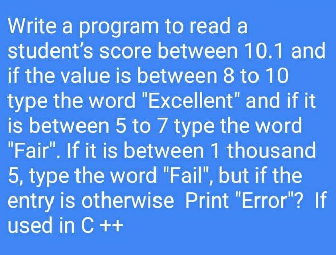 Write a program to read a
student's score between 10.1 and
if the value is between 8 to 10
type the word "Excellent" and if it
is between 5 to 7 type the word
"Fair". If it is between 1 thousand
5, type the word "Fail", but if the
entry is otherwise Print "Error"? If
used in C ++
