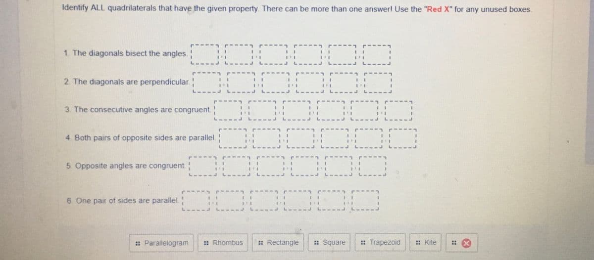 Identify ALL quadrilaterals that have the given property. There can be more than one answer! Use the "Red X" for any unused boxes.
DOO0
1. The diagonals bisect the angles.
L.
2. The diagonals are perpendicular.
L---.
L---
---
3. The consecutive angles are congruent.
L --
L.
L-----J L---
L----
4. Both pairs of opposite sides are parallel.
-----
5 Opposite angles are congruent
L---
COCCOO
6 One pair of sides are parallel.
: Parallelogram
: Rhombus
: Rectangle
: Square
: Trapezoid
: Kite
::
