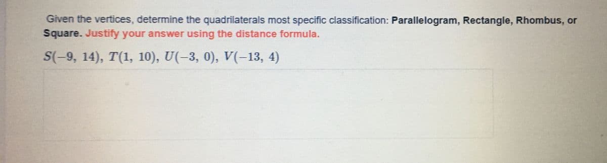 Given the vertices, determine the quadrilaterals most specific classification: Parallelogram, Rectangle, Rhombus, or
Square. Justify your answer using the distance formula.
S(-9, 14), T(1, 10), U(-3, 0), V(-13, 4)
