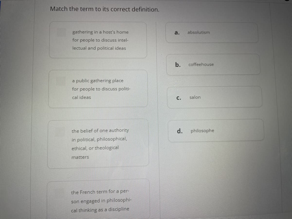 Match the term to its correct definition.
gathering in a host's home
for people to discuss intel-
lectual and political ideas
a public gathering place
for people to discuss politi-
cal ideas
the belief of one authority
in political, philosophical,
ethical, or theological
matters
the French term for a per-
son engaged in philosophi-
cal thinking as a discipline
a. absolutism
b. coffeehouse
C. salon
d. philosophe