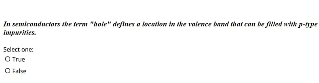 In semiconductors the term "hole" defines a location in the valence band that can be filled with p-type
impurities.
Select one:
O True
O False
