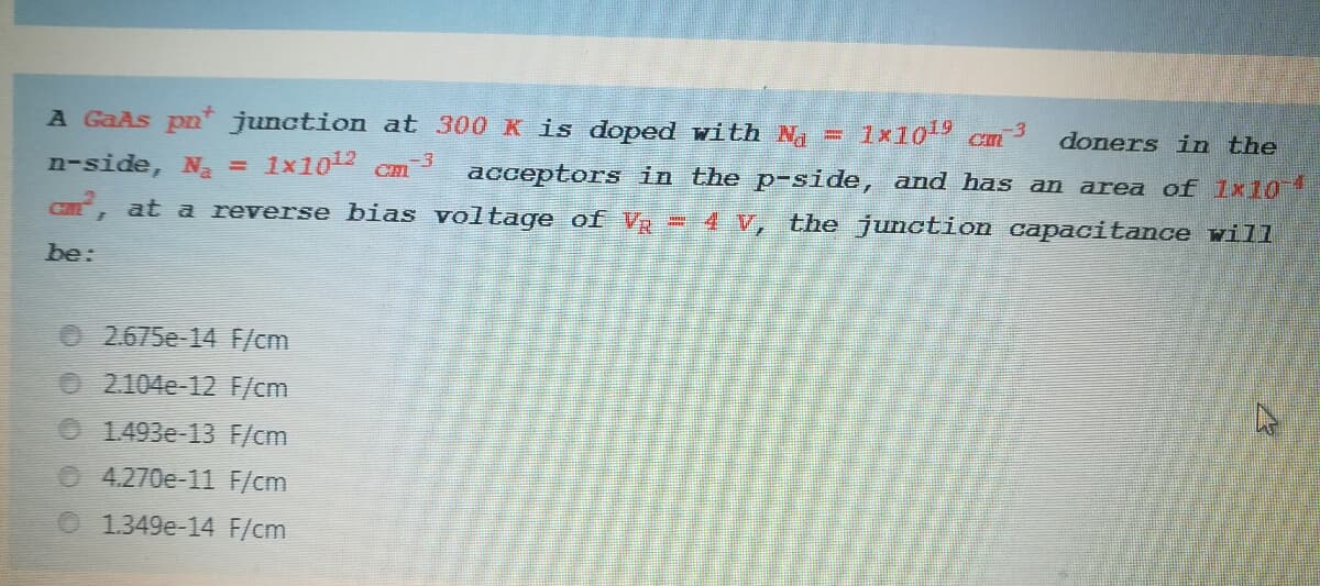 A GaAs pn junction at 300 K is doped with N = 1x10 cm
doners in the
n-side, N = 1x10 Cmm 3
, at a reverse bias voltage of V = 4 V, the junction capacitance vill
-4
acceptors in the p-side, and has an area of 1x10
CME
be:
2.675e-14 F/cm
O 2.104e-12 F/cm
O 1493e-13 F/cm
4.270e-11 F/cm
O 1.349e-14 F/cm
